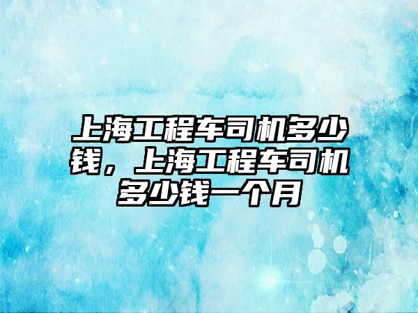 上海工程車司機(jī)多少錢(qián)，上海工程車司機(jī)多少錢(qián)一個(gè)月