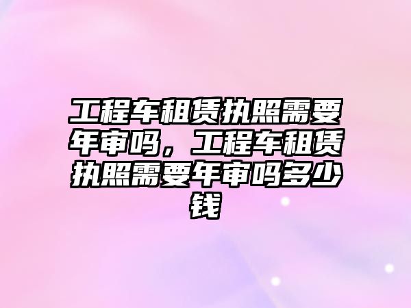 工程車租賃執(zhí)照需要年審嗎，工程車租賃執(zhí)照需要年審嗎多少錢