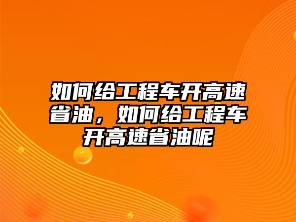 如何給工程車開高速省油，如何給工程車開高速省油呢