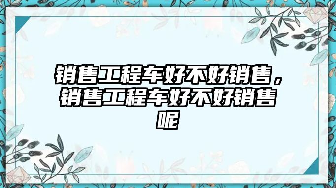 銷售工程車好不好銷售，銷售工程車好不好銷售呢