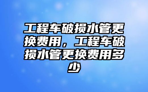 工程車破損水管更換費(fèi)用，工程車破損水管更換費(fèi)用多少