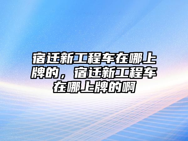 宿遷新工程車在哪上牌的，宿遷新工程車在哪上牌的啊