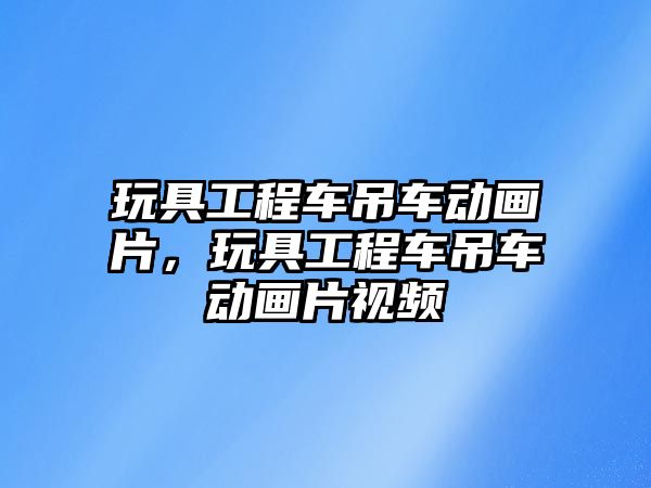 玩具工程車吊車動畫片，玩具工程車吊車動畫片視頻