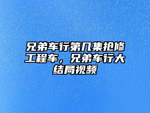 兄弟車行第幾集搶修工程車，兄弟車行大結(jié)局視頻