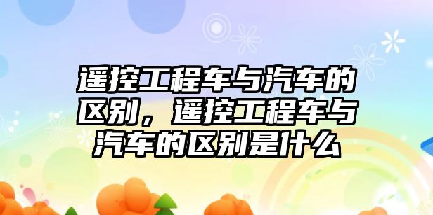 遙控工程車與汽車的區(qū)別，遙控工程車與汽車的區(qū)別是什么