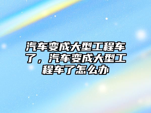 汽車變成大型工程車了，汽車變成大型工程車了怎么辦